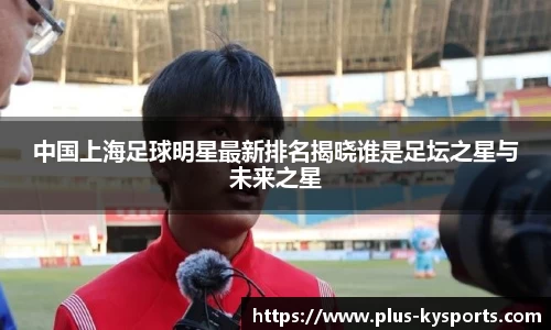 中国上海足球明星最新排名揭晓谁是足坛之星与未来之星