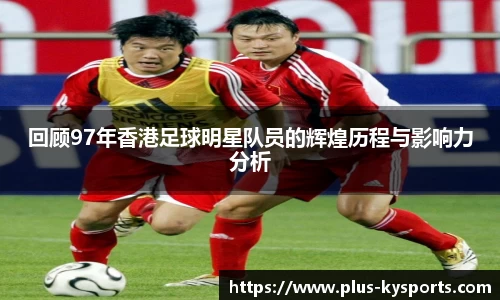 回顾97年香港足球明星队员的辉煌历程与影响力分析